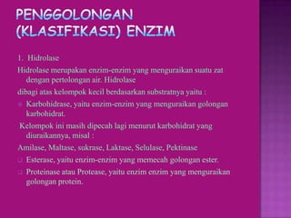 1. Hidrolase
Hidrolase merupakan enzim-enzim yang menguraikan suatu zat
   dengan pertolongan air. Hidrolase
dibagi atas kelompok kecil berdasarkan substratnya yaitu :
 Karbohidrase, yaitu enzim-enzim yang menguraikan golongan
   karbohidrat.
Kelompok ini masih dipecah lagi menurut karbohidrat yang
   diuraikannya, misal :
Amilase, Maltase, sukrase, Laktase, Selulase, Pektinase
 Esterase, yaitu enzim-enzim yang memecah golongan ester.

 Proteinase atau Protease, yaitu enzim enzim yang menguraikan
   golongan protein.
 