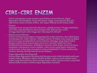 Enzim merupakan suatu protein yang bekerja secara khusus, dapat
    digunakan berulangkali, rusak oleh panas tinggi, terpengaruh oleh pH,
    diperlukan dalam jumlah sedikit, dan dapat bekerja secara bolak-balik.
   Protein
    Sebagian besar enzim (kecuali ribozime), adalah protein. Dengan demikian
    sifat-sifat yang dimilikinya sama dengan sifat sifat protein, yaitu:
    menggumpal pada suhu tinggi dan terpengaruh oleh pH
   Bekerja secara khusus
    Enzim tertentu hanya dapat mempengaruhi reaksi tertentu, dan tidak dapat
    mempengaruhi reaksi lainnya. Sebagai contoh: di dalam usus rayap terdapat
    protozoa yang menghasilkan enzim selulase sehingga rayap dapat hidup
    dengan makan kayu karena dapt mencerna selulosa (salah satu jenis
    karbohidrat/polisakarida). Sebaliknya manusia tidak dapat mencerna kayu,
    meskipun mempunyai enzim amilase, yaitu enzim yang dapat mencerna
    amilum/pati (yang juga merupakan jenis polisakarida). Enzim amilase dan
    selulase masing-masing bekerja secara khusus.
   Dapat digunakan berulang kali
    Enzim dapat digunakan berulang kali karena enzim tidak berubah pada saat
    terjadi reaksi. Meskipun dalam jumlah sedikit, adanya enzim dalam suatu
    reaksi yang dikatalisirnya akan mempercepat reaksi, karena enzim yang telah
    bekerja dalam reaksi tersebut dapat digunakan kembali.
 