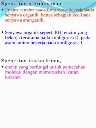 Spesifitas stereoisomer ,  Enzim –enzim  pada umumnya bekerja pada senyawa organik, hanya sebagian kecil saja senyawa anorganik,  Senyawa organik seperti KH, enzim yang bekerja terutama pada konfigurasi D, pada asam amino bekerja pada konfigurasi L Spesifitas ikatan kimia , enzim yang berfungsi untuk pemecahan molekul dengan memutuskan ikatan kovalen 