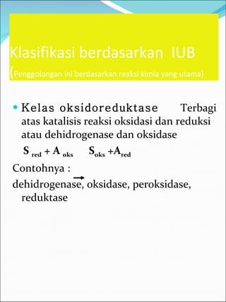 Klasifikasi berdasarkan  IUB ( Penggolongan ini berdasarkan reaksi kimia yang utama) Kelas oksidoreduktase   Terbagi atas katalisis reaksi oksidasi dan reduksi atau dehidrogenase dan oksidase S  red  + A  oks   S oks  +A red   Contohnya :  dehidrogenase, oksidase, peroksidase, reduktase  