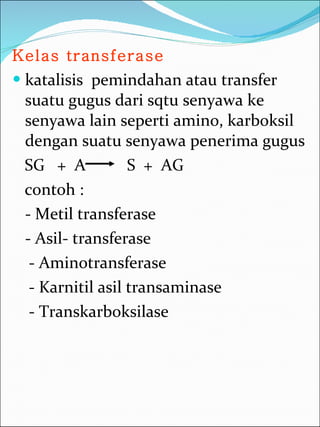Kelas transferase   katalisis  pemindahan atau transfer suatu gugus dari sqtu senyawa ke senyawa lain seperti amino, karboksil dengan suatu senyawa penerima gugus SG  +  A  S  +  AG  contoh :  - Metil transferase  - Asil- transferase - Aminotransferase - Karnitil asil transaminase - Transkarboksilase 