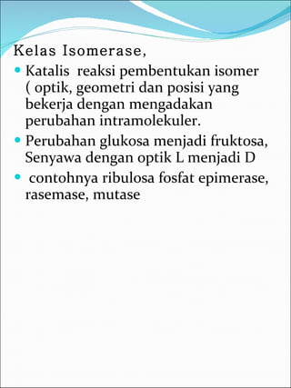 Kelas Isomerase ,  Katalis  reaksi pembentukan isomer ( optik, geometri dan posisi yang bekerja dengan mengadakan perubahan intramolekuler. Perubahan glukosa menjadi fruktosa, Senyawa dengan optik L menjadi D contohnya ribulosa fosfat epimerase, rasemase, mutase 