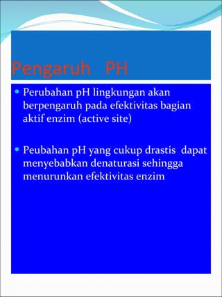 Pengaruh  PH Perubahan pH lingkungan akan berpengaruh pada efektivitas bagian aktif enzim (active site) Peubahan pH yang cukup drastis  dapat menyebabkan denaturasi sehingga menurunkan efektivitas enzim 