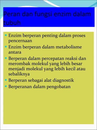 Peran dan fungsi enzim dalam tubuh Enzim berperan penting dalam proses pencernaan Enzim berperan dalam metabolisme antara Berperan dalam percepatan reaksi dan merombak molekul yang lebih besar menjadi molekul yang lebih kecil atau sebaliknya Berperan sebagai alat diagnostik Berperanan dalam pengobatan  