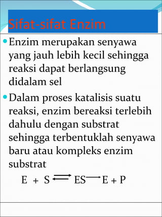 Sifat-sifat Enzim Enzim merupakan senyawa yang jauh lebih kecil sehingga reaksi dapat berlangsung didalam sel Dalam proses katalisis suatu reaksi, enzim bereaksi terlebih dahulu dengan substrat sehingga terbentuklah senyawa baru atau kompleks enzim substrat E  +  S  ES  E + P 