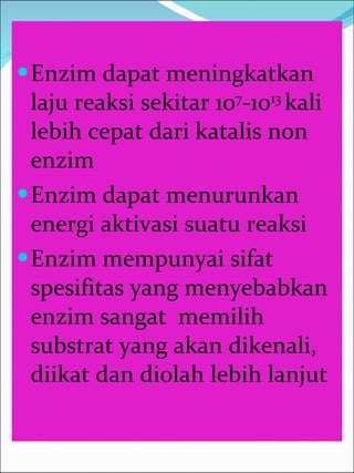 Enzim dapat meningkatkan laju reaksi sekitar 10 7 -10 13  kali lebih cepat dari katalis non enzim Enzim dapat menurunkan energi aktivasi suatu reaksi Enzim mempunyai sifat spesifitas yang menyebabkan enzim sangat  memilih substrat yang akan dikenali, diikat dan diolah lebih lanjut 