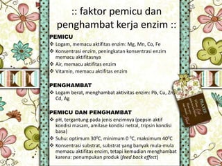 :: faktor pemicu dan
penghambat kerja enzim ::
PEMICU
 Logam, memacu aktifitas enzim: Mg, Mn, Co, Fe
 Konsentrasi enzim, peningkatan konsentrasi enzim
memacu aktifitasnya
 Air, memacu aktifitas enzim
 Vitamin, memacu aktifitas enzim
PENGHAMBAT
 Logam berat, menghambat aktivitas enzim: Pb, Cu, Zn,
Cd, Ag
PEMICU DAN PENGHAMBAT
 pH, tergantung pada jenis enzimnya (pepsin aktif
kondisi masam, amilase kondisi netral, tripsin kondisi
basa)
 Suhu: optimum 300C, minimum 0 0C, maksimum 400C
 Konsentrasi substrat, substrat yang banyak mula-mula
memacu aktifitas enzim, tetapi kemudian menghambat
karena: penumpukan produk (feed back effect)
 