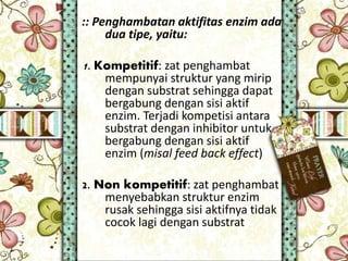 :: Penghambatan aktifitas enzim ada
dua tipe, yaitu:
1. Kompetitif: zat penghambat
mempunyai struktur yang mirip
dengan substrat sehingga dapat
bergabung dengan sisi aktif
enzim. Terjadi kompetisi antara
substrat dengan inhibitor untuk
bergabung dengan sisi aktif
enzim (misal feed back effect)
2. Non kompetitif: zat penghambat
menyebabkan struktur enzim
rusak sehingga sisi aktifnya tidak
cocok lagi dengan substrat
 