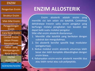 ENZIM
Pengertian Enzim
Struktur Enzim
Sifat-Sifat Enzim
Penggolongan
Enzim
Cara Kerja Enzim
Contoh Enzim
dalam Proses
Metabolisme
Faktor yang
Mempengaruhi
Kerja Enzim
ISOENZIM/ISOZIM
ENZIM
ALOSTERIK
ENZIM ALLOSTERIK
Enzim alosterik adalah enzim yang
memiliki sisi lain selain sisi katalitik. Contohnya
dehidratase treonin yaitu enzim pengatur yang
berfungsi melalui pengikatan non kovalen dan
dapat balik suatu molekul pengatur.
Sifat-sifat enzim alosterik diantaranya :
1. Memiliki sifat katalitik yang berikatan dengan
substrat dan mengubahnya.
2. Sisi alosterik bersifat spesifik bagi modulator
(pengaturnya).
3. Kedua molekul enzim alosterik umumnya lebih
besar dan lebih kompleks dibandingkan dengan
enzim biasa.
4. Kebanyakan enzim-enzim alosterik memiliki dua
atau lebih rantai atau sub polipeptida.
 