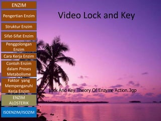 ENZIM
Pengertian Enzim
Struktur Enzim
Sifat-Sifat Enzim
Penggolongan
Enzim
Cara Kerja Enzim
Contoh Enzim
dalam Proses
Metabolisme
Faktor yang
Mempengaruhi
Kerja Enzim
ISOENZIM/ISOZIM
ENZIM
ALOSTERIK
Video Lock and Key
Lock And Key Theory Of Enzyme Action.3gp
 