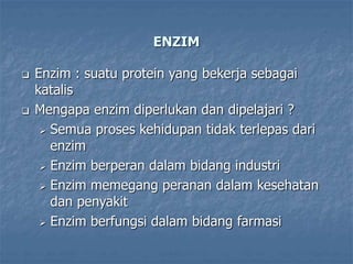ENZIM
 Enzim : suatu protein yang bekerja sebagai
katalis
 Mengapa enzim diperlukan dan dipelajari ?
 Semua proses kehidupan tidak terlepas dari
enzim
 Enzim berperan dalam bidang industri
 Enzim memegang peranan dalam kesehatan
dan penyakit
 Enzim berfungsi dalam bidang farmasi
 