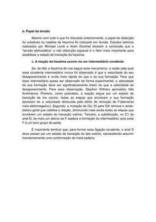 b. Papel da tensão

       Mesmo com tudo o que foi discutido anteriormente, o papel da distorção
do substrato na catalise da lisozima foi colocado em duvida. Estudos teóricos
realizados por Michael Levitt e Arieh Warshel levaram a conclusão que a
“tensão eletrostática” e não distorção espacial é o fator mais importante para
estabilizar o estado de transição da lisozima.

      c. A reação da lisozima ocorre via um intermediário covalente

       Se, de fato a lisozima de ovo segue esse mecanismo, a razão pela qual
esse covalente intermediário nunca foi observado é que a velocidade do seu
desaparecimento é muito mais rápida do que a da sua formação. Para que
esse intermediário possa ser observado de forma experimental, a velocidade
de sua formação deve ser significativamente maior do que a velocidade do
desaparecimento. Para essa observação, Stephen Withers aproveitou três
fenômenos. Primeiro, como postulado, a reação segue por um estado de
transição de íon oxonio, todas as etapas que envolvem a sua formação
deveriam ter a velocidade diminuída pelo efeito de remoção de F(elemento
mais eletronegativo). Segundo, a mutação de Glu 35 para Gln remove o acido-
básico geral que catalisa a reação, diminuindo mais ainda todas as etapas que
envolvem um estado de transição oxônio. Terceiro, a substituição, no C1 do
anel D, de mais um átomo de F acelera a formação do intermediário, pois esse
F é um bom grupo de saída.

       É importante lembrar que, para formar essa ligação covalente, o anel D
deve passar por um estado de transição do tipo oxônio, necessitando assumir
transitoriamente uma conformação de meia-cadeira.
 