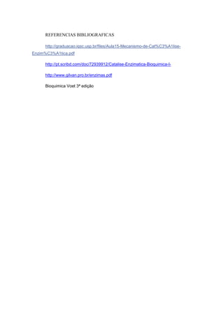REFERENCIAS BIBLIOGRAFICAS

     http://graduacao.iqsc.usp.br/files/Aula15-Mecanismo-de-Cat%C3%A1lise-
Enzim%C3%A1tica.pdf

     http://pt.scribd.com/doc/72939912/Catalise-Enzimatica-Bioquimica-I-

     http://www.gilvan.pro.br/enzimas.pdf

     Bioquimica Voet 3ª edição
 