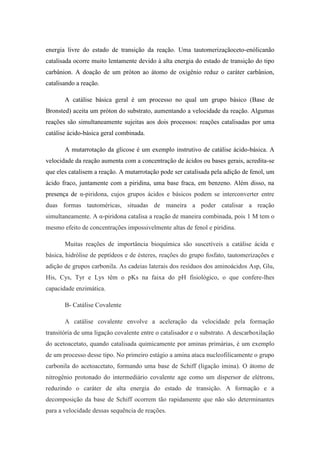 energia livre do estado de transição da reação. Uma tautomerizaçãoceto-enólicanão
catalisada ocorre muito lentamente devido à alta energia do estado de transição do tipo
carbânion. A doação de um próton ao átomo de oxigênio reduz o caráter carbânion,
catalisando a reação.

       A catálise básica geral é um processo no qual um grupo básico (Base de
Bronsted) aceita um próton do substrato, aumentando a velocidade da reação. Algumas
reações são simultaneamente sujeitas aos dois processos: reações catalisadas por uma
catálise ácido-básica geral combinada.

       A mutarrotação da glicose é um exemplo instrutivo de catálise ácido-básica. A
velocidade da reação aumenta com a concentração de ácidos ou bases gerais, acredita-se
que eles catalisem a reação. A mutarrotação pode ser catalisada pela adição de fenol, um
ácido fraco, juntamente com a piridina, uma base fraca, em benzeno. Além disso, na
presença de α-piridona, cujos grupos ácidos e básicos podem se interconverter entre
duas formas tautoméricas, situadas de maneira a poder catalisar a reação
simultaneamente. A α-piridona catalisa a reação de maneira combinada, pois 1 M tem o
mesmo efeito de concentrações impossivelmente altas de fenol e piridina.

       Muitas reações de importância bioquímica são suscetíveis a catálise ácida e
básica, hidrólise de peptídeos e de ésteres, reações do grupo fosfato, tautomerizações e
adição de grupos carbonila. As cadeias laterais dos resíduos dos aminoácidos Asp, Glu,
His, Cys, Tyr e Lys têm o pKs na faixa do pH fisiológico, o que confere-lhes
capacidade enzimática.

       B- Catálise Covalente

       A catálise covalente envolve a aceleração da velocidade pela formação
transitória de uma ligação covalente entre o catalisador e o substrato. A descarboxilação
do acetoacetato, quando catalisada quimicamente por aminas primárias, é um exemplo
de um processo desse tipo. No primeiro estágio a amina ataca nucleofilicamente o grupo
carbonila do acetoacetato, formando uma base de Schiff (ligação imina). O átomo de
nitrogênio protonado do intermediário covalente age como um dispersor de elétrons,
reduzindo o caráter de alta energia do estado de transição. A formação e a
decomposição da base de Schiff ocorrem tão rapidamente que não são determinantes
para a velocidade dessas sequência de reações.
 