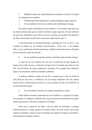 2.     Mediando reações de oxidorredução por alterações reversíveis no estado
       de oxidação do íon metálico.
       3.     Estabilizando eletrostaticamente ou então protegendo cargas negativas.
       a.     Os íons metálicos favorecem a catálise pela estabilização de cargas

       Em muitas reações catalisadas por íons metálicos, o íon metálico age quase que
da mesma maneira pela qual um próton neutraliza cargas negativas. Os íons metálicos
em geral são catalisadores mais efetivos do que os prótons, pois podem estar presentes
em altas concentrações em pH neutro e possuem cargas maiores que +1.

       A descarboxilação do dimetiloxaloacetato, catalisada por Cu2+ ou Ni2+, é um
exemplo de catálise por íon metálico não-enzimática.       Neste caso, o íon metálico
(Mn+), que é quelado pelo dimetiloxaloacetato, estabiliza eletrostaticamente a formação
do íon enolato do estado de transição.

       b.     Os íons metálicos propiciam catálise nucleofílica pela ionização da água

       A carga de um íon metálico faz com que as moléculas de água ligadas ele
fiquem mais ácidas do que as moléculas de água livres. Formando uma fonte de íons
OH- com pH abaixo do neutro, induzindo a ionização. Um exemplo desse fenômeno
aparece no mecanismo catalítico da anidrase carbônica.

       A anidrase carbônica contém um íon Zn2+ essencial que se situa no fundo de
uma fenda do sítio ativo, e coordena-se em um arranjo tetraédrico com três cadeias
laterais de His evolutivamente invariáveis e com um átomo de O de um íon HCO3- ou
de uma molécula de água.

       c.     Os íons metálicos favorecem as reações protegendo as cargas

       Outra função enzimática importante dos íons metálicos é a proteção de cargas.
Por exemplo, os verdadeiros substratos das cinases (enzimas de transferência de grupos
fosfato que utilizam ATP) são os complexos ATP-Mg2+.

       Neste caso, o papel do íon Mg2+, além do efeito de orientação, é proteger
eletrostaticamente as cargas negativas do grupo fosfato. De outro modo, essas cargas
negativas tenderiam a repelir os pares de elétrons dos agentes de ataques nucleofílicos,
principalmente de ataques aniônico.
 
