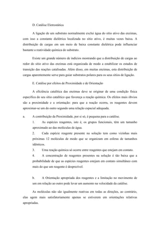 D. Catálise Eletrostática

       A ligação de um substrato normalmente exclui água do sítio ativo das enzimas,
com isso a constante dielétrica localizada no sítio ativo, é muitas vezes baixa. A
distribuição de cargas em um meio de baixa constante dielétrica pode influenciar
bastante a reatividade química do substrato.

       Existe um grande número de indícios mostrando que a distribuição de cargas ao
redor do sítio ativo das enzimas está organizada de modo a estabilizar os estados de
transição das reações catalisadas. Além disso, em muitas enzimas, esta distribuição de
cargas aparentemente serve para guiar substratos polares para os seus sítios de ligação.

       E. Catálise por efeitos de Proximidade e de Orientação

       A eficiência catalítica das enzimas deve se originar de uma condição física
específica do seu sítio catalítico que favoreça a reação química. Os efeitos mais óbvios
são a proximidade e a orientação: para que a reação ocorra, os reagentes devem
aproximar-se um do outro segundo uma relação espacial adequada.

a.     A contribuição da Proximidade, por si só, é pequena para a catálise.
       1.      As espécies reagentes, isto é, os grupos funcionais, têm um tamanho
       aproximado ao das moléculas de água.
       2.      Cada espécie reagente presente na solução tem como vizinhas mais
       próximas 12 moléculas de modo que se organizam em esferas de tamanhos
       idênticos.
       3.      Uma reação química só ocorre entre reagentes que estejam em contato.
       4.      A concentração de reagentes presentes na solução é tão baixa que a
       probabilidade de que as espécies reagentes estejam em contato simultâneo com
       mais do que um reagente é desprezível.


       b.      A Orientação apropriada dos reagentes e a limitação no movimento de
       um em relação ao outro pode levar um aumento na velocidade da catálise.

       As moléculas não são igualmente reativas em todas as direções, ao contrário,
elas agem mais satisfatoriamente apenas se estiverem em orientações relativas
apropriadas.
 