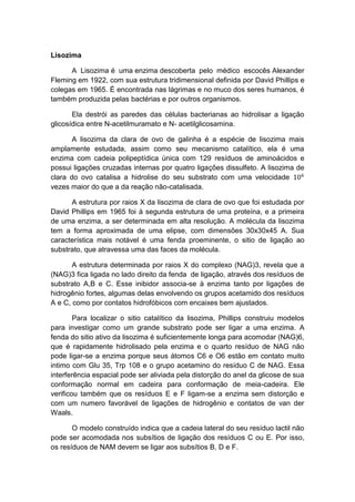 Lisozima

      A Lisozima é uma enzima descoberta pelo médico escocês Alexander
Fleming em 1922, com sua estrutura tridimensional definida por David Phillips e
colegas em 1965. É encontrada nas lágrimas e no muco dos seres humanos, é
também produzida pelas bactérias e por outros organismos.

       Ela destrói as paredes das células bacterianas ao hidrolisar a ligação
glicosídica entre N-acetilmuramato e N- acetilglicosamina.

       A lisozima da clara de ovo de galinha é a espécie de lisozima mais
amplamente estudada, assim como seu mecanismo catalítico, ela é uma
enzima com cadeia polipeptídica única com 129 resíduos de aminoácidos e
possui ligações cruzadas internas por quatro ligações dissulfeto. A lisozima de
clara do ovo catalisa a hidrolise do seu substrato com uma velocidade
vezes maior do que a da reação não-catalisada.

      A estrutura por raios X da lisozima de clara de ovo que foi estudada por
David Phillips em 1965 foi à segunda estrutura de uma proteína, e a primeira
de uma enzima, a ser determinada em alta resolução. A molécula da lisozima
tem a forma aproximada de uma elipse, com dimensões 30x30x45 A. Sua
característica mais notável é uma fenda proeminente, o sitio de ligação ao
substrato, que atravessa uma das faces da molécula.

       A estrutura determinada por raios X do complexo (NAG)3, revela que a
(NAG)3 fica ligada no lado direito da fenda de ligação, através dos resíduos de
substrato A,B e C. Esse inibidor associa-se à enzima tanto por ligações de
hidrogênio fortes, algumas delas envolvendo os grupos acetamido dos resíduos
A e C, como por contatos hidrofóbicos com encaixes bem ajustados.

        Para localizar o sitio catalítico da lisozima, Phillips construiu modelos
para investigar como um grande substrato pode ser ligar a uma enzima. A
fenda do sitio ativo da lisozima é suficientemente longa para acomodar (NAG)6,
que é rapidamente hidrolisado pela enzima e o quarto resíduo de NAG não
pode ligar-se a enzima porque seus átomos C6 e O6 estão em contato muito
intimo com Glu 35, Trp 108 e o grupo acetamino do resíduo C de NAG. Essa
interferência espacial pode ser aliviada pela distorção do anel da glicose de sua
conformação normal em cadeira para conformação de meia-cadeira. Ele
verificou também que os resíduos E e F ligam-se a enzima sem distorção e
com um numero favorável de ligações de hidrogênio e contatos de van der
Waals.

       O modelo construído indica que a cadeia lateral do seu resíduo lactil não
pode ser acomodada nos subsítios de ligação dos resíduos C ou E. Por isso,
os resíduos de NAM devem se ligar aos subsítios B, D e F.
 
