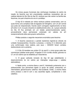 Os únicos grupos funcionais das vizinhanças imediatas do centro de
reação da lisozima que tem propriedades catalíticas necessárias são as
cadeias laterais do Glu 35e do Asp 52, resíduos que não variam na família das
lisozimas, da qual a lisozima do ovo é o protótipo.

       O Asp 52 é rodeado por vários resíduos polares conservados, com os
quais forma uma complexa rede de ligações de hidrogênio, com um pK normal
que pode ser desprotonado, ficando assim carregado negativamente na faixa
pH entre 3 e 8, na qual a lisozima é cataliticamente ativa. Já, o grupo carboxila
do Glu 35 fica aninhado em um bolsão predominantemente apolar,
provavelmente deve permanecer protonado em valores de pH
excepcionalmente altos para grupos carboxílicos.

      Phillips postulou o seguinte mecanismo enzimático para lisozima:

      1. A lisozima associa-se a parede bacteriana ligando-se através da
unidade hexassacaridica. Durante o processo, o resíduo D é distorcido para
uma conformação meia cadeira, pois seus – C6H2OH fariam contatos
desfavoráveis com a proteína.

       2. O Glu 35 transfere seu próton O1 do anel D, o único grupo polar das
vizinhanças (catalise acida geral). A ligação C1-O1 é então clivada, gerando no
C1 um íon oxônio que se estabiliza por ressonância.

       3. O grupo carboxila ionizado do Asp 52 age estabilizando o
desenvolvimento do íon oxônio por interações carga-carga ( catalise
eletrostática).

        4. Neste ponto, a enzima libera o anel E, hidrolisado juntamente com o
polissacarídeo que permanece ligado (o grupo de saída), produzindo um
intermediário glicosil-enzima catiônico não-covalente. Então, a enzima libera
como produto o anel D com o seu sacarídeo ligado, completando o ciclo
catalítico.
 