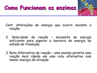 Cont. Alterações de energia que ocorre durante a reação:  2. Velocidade da reação – necessita de energia suficiente para superar a barreira de energia do estado de transição;  3. Rota Alternativa de reação – uma enzima permite uma reação mais rápida em uma rota alternativa com menor energia de ativação Como Funcionam as enzimas 