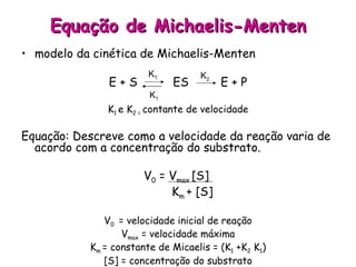 Equação de Michaelis-Menten modelo da cinética de Michaelis-Menten E + S  ES  E + P K 1  e K 2 =  contante de velocidade Equação: Descreve como a velocidade da reação varia de acordo com a concentração do substrato. V 0  = V max  [S]  K m  + [S] V 0  = velocidade inicial de reação V max  = velocidade máxima K m  = constante de Micaelis = (K 1  +K 2  K 1 ) [S] = concentração do substrato K 1 K 1 K 2 