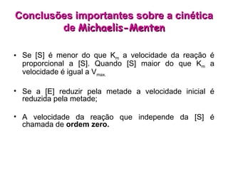 Se [S] é menor do que K m  a velocidade da reação é proporcional a [S]. Quando [S] maior do que K m  a velocidade é igual a V max. Se a [E] reduzir pela metade a velocidade inicial é reduzida pela metade; A velocidade da reação que independe da [S] é chamada de  ordem zero.  Conclusões importantes sobre a cinética de  Michaelis-Menten 