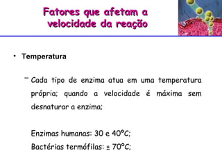 Temperatura Fatores que afetam a  velocidade da reação Cada tipo de enzima atua em uma temperatura própria; quando a velocidade é máxima sem desnaturar a enzima; Enzimas humanas: 30 e 40ºC; Bactérias termófilas: ± 70ºC; 
