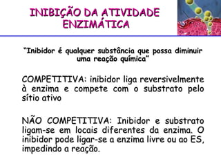 “ Inibidor é qualquer substância que possa diminuir uma reação química” COMPETITIVA: inibidor liga reversivelmente à enzima e compete com o substrato pelo sítio ativo NÃO COMPETITIVA : Inibidor e substrato ligam-se em locais diferentes da enzima. O inibidor pode ligar-se a enzima livre ou ao ES, impedindo a reação. INIBIÇÃO DA ATIVIDADE ENZIMÁTICA 