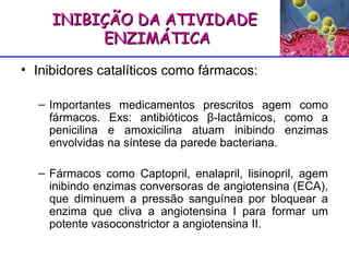 Inibidores catalíticos como fármacos: Importantes medicamentos prescritos agem como fármacos. Exs: antibióticos  β -lactâmicos, como a penicilina e amoxicilina atuam inibindo enzimas envolvidas na síntese da parede bacteriana.  Fármacos como Captopril, enalapril, lisinopril, agem inibindo enzimas conversoras de angiotensina (ECA), que diminuem a pressão sanguínea por bloquear a enzima que cliva a angiotensina I para formar um potente vasoconstrictor a angiotensina II. INIBIÇÃO DA ATIVIDADE ENZIMÁTICA 