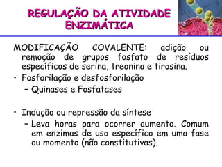 MODIFICAÇÃO COVALENTE: adição ou remoção de grupos fosfato de resíduos específicos de serina, treonina e tirosina. Fosforilação e desfosforilação Quinases e Fosfatases Indução ou repressão da síntese Leva horas para ocorrer aumento. Comum em enzimas de uso específico em uma fase ou momento (não constitutivas). REGULAÇÃO DA ATIVIDADE ENZIMÁTICA 