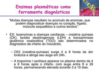 Enzimas plasmáticas como  ferramenta diagnósticas “ Muitas doenças resultam no acúmulo de enzimas, que podem diagnosticar doenças no coração, fígado, músculo esquelético e outros tecidos”.  EX: Isoenzimas e doenças cardíacas – creatina quinase (CK), lactato desidrogenase (LDH) e transaminase glutâmico oxalacética (TGO) são determinados no diagnóstico de infarto do miocárdio. CK2 (creatina-quinase) surge 4 a 8 horas da dor torácica e atinge seu auge em 24h. A troponina I cardíaca aparece no plasma dentro de 4 a 6 horas após o infarto, com auge entre 8 e 28 horas, permanecendo elevada durante 3 a 10 dias.  