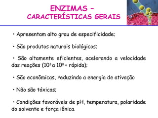 ENZIMAS –  CARACTERÍSTICAS GERAIS Apresentam alto grau de especificidade; São produtos naturais biológicos; São altamente eficientes, acelerando a velocidade das reações (10 3  a 10 8  + rápida); São econômicas, reduzindo a energia de ativação  Não são tóxicas; Condições favoráveis de pH, temperatura, polaridade do solvente e força iônica.  