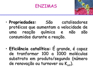 Propriedades:  São catalisadores protéicos que aumentam a velocidade de uma reação química e não são consumidos durante a reação. Eficiência catalítica:  É grande, é capaz de tranformar 100 a 1000 moléculas substrato em produto/segundo (número de renovação ou turnover ou K cat ).  ENZIMAS  