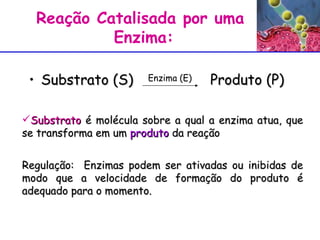 Reação Catalisada por uma  Enzima: Substrato (S)    Produto (P) Substrato   é molécula sobre a qual a enzima atua, que se transforma em um  produto  da reação Regulação:   Enzimas podem ser ativadas ou inibidas de modo que a velocidade de formação do produto é adequado para o momento.  Enzima (E) 