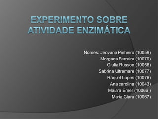 Experimento sobre atividade enzimática Nomes: Jeovana Pinheiro (10059)               Morgana Ferreira (10070)               Giulia Russon (10056)               Sabrina Ultremare (10077)               Raquel Lopes (10076)               Ana carolina (10043) MaiaraEmer (10066 ) Maria Clara (10067) 