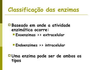 Classificação das enzimas
 Baseado em onde a atividade
enzimática ocorre:
 Exoenzimas >> extracelular
 Endoenzimes >> intracelular
 Uma enzima pode ser de ambos os
tipos
 