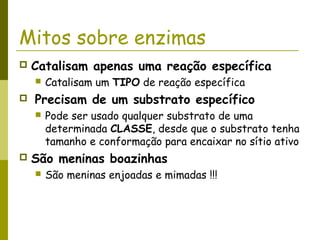 Mitos sobre enzimas
 Catalisam apenas uma reação específica
 Catalisam um TIPO de reação específica
 Precisam de um substrato específico
 Pode ser usado qualquer substrato de uma
determinada CLASSE, desde que o substrato tenha
tamanho e conformação para encaixar no sítio ativo
 São meninas boazinhas
 São meninas enjoadas e mimadas !!!
 