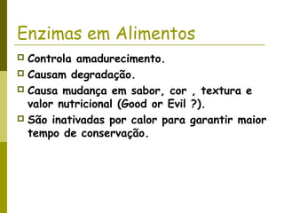 Enzimas em Alimentos
 Controla amadurecimento.
 Causam degradação.
 Causa mudança em sabor, cor , textura e
valor nutricional (Good or Evil ?).
 São inativadas por calor para garantir maior
tempo de conservação.
 