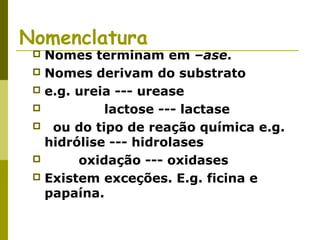 Nomenclatura
 Nomes terminam em –ase.
 Nomes derivam do substrato
 e.g. ureia --- urease
 lactose --- lactase
 ou do tipo de reação química e.g.
hidrólise --- hidrolases
 oxidação --- oxidases
 Existem exceções. E.g. ficina e
papaína.
 