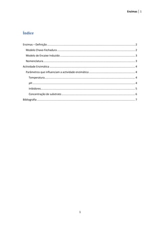 Enzimas 1




Índice

Enzimas – Definição ...................................................................................................................... 2
   Modelo Chave-Fechadura ......................................................................................................... 2
   Modelo de Encaixe Induzido ..................................................................................................... 3
   Nomenclatura............................................................................................................................ 3
Actividade Enzimática ................................................................................................................... 4
   Parâmetros que influenciam a actividade enzimática .............................................................. 4
       Temperatura.......................................................................................................................... 4
       pH .......................................................................................................................................... 4
       Inibidores............................................................................................................................... 5
       Concentração de substrato ................................................................................................... 6
Bibliografia .................................................................................................................................... 7




                                                                         1
 