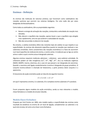 2 Enzimas – Definição


   Enzimas – Definição

   As enzimas são moléculas de natureza proteica, que funcionam como catalisadores das
   reacções químicas que ocorrem nos sistemas biológicos. Por esta razão são por vezes
   designadas de biocatalisadores.

   Como todos os catalisadores, têm as propriedades seguintes:

          Baixam a energia de activação das reacções, conduzindo a velocidades de reacção mais
          elevadas;
          Não alteram o equilíbrio das reacções, apenas levam a que o equilíbrio seja atingido
          mais rapidamente, uma vez que aceleram a velocidade de reacção;
          Não são consumidas no decorrer da reacção.

   No entanto, a catálise enzimática difere dos restantes tipos de catálise no que respeita à sua
   especificidade. As enzimas são altamente específicas quanto às reacções que catalisam e aos
   substratos envolvidos. Outra característica das reacções enzimáticas é o facto de ocorrerem
   num local específico da molécula de enzima, o centro activo. A molécula que se liga ao centro
   activo e sobre a qual a enzima actua é designado substrato.

   Algumas enzimas requerem moléculas adicionais – cofactores - para exibirem actividade. Os
   cofactores podem ser iões inorgânicos (Cu2+, Fe2+, Mg2+, Zn2+, etc.) ou moléculas orgânicas
   (NADH, NADPH, niacina, vitaminas, etc.), caso em que passam a ser designadas de coenzimas.
   Quando a coenzima está ligada covalentemente à enzima é designada de grupo prostético. O
   conjunto enzima-cofactor é chamado de holoenzima; a parte proteica deste conjunto é a
   apoenzima.

   O mecanismo de acção enzimática pode ser descrito da seguinte maneira:



   em que E representa a enzima, S o substrato, ES o complexo enzima-substrato e P o produto.



   Foram propostos alguns modelos de acção enzimática, sendo os mais relevantes o modelo
   chave-fechadura e o modelo de encaixe induzido.



   Modelo Chave-Fechadura
   Proposto por Emil Fischer em 1894, este modelo explica a especificidade das enzimas como
   resultado da existência na enzima de um local de ligação, complementar ao substrato e no
   qual este encaixa, tal como uma chave numa fechadura.
 