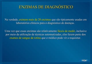 Na verdade,  existem mais de 20 enzimas  que são tipicamente usadas em laboratórios clínicos para o diagnóstico de doenças.  Uma vez que essas enzimas são relativamente  fáceis de medir , inclusive por meio da utilização de técnicas automatizadas, elas fazem parte dos  exames de sangue de rotina  que o médico pode vir a requisitar.  ENZIMAS DE DIAGNÓSTICO 