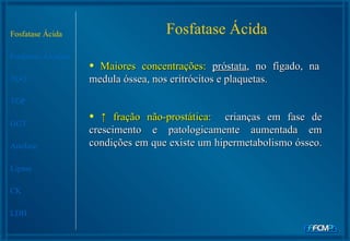 Fosfatase Ácida Fosfatase Alcalina TGO TGP GGT Amilase Lipase CK LDH Fosfatase Ácida Maiores concentrações:  próstata , no fígado, na medula óssea, nos eritrócitos e plaquetas. ↑  fração não-prostática:  crianças em fase de crescimento e patologicamente aumentada em condições em que existe um hipermetabolismo ósseo.  