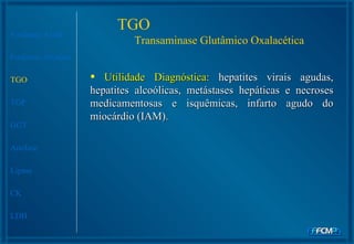 TGO  Transaminase Glutâmico Oxalacética Fosfatase Ácida Fosfatase Alcalina TGO TGP GGT Amilase Lipase CK LDH Utilidade Diagnóstica:  hepatites virais agudas,   hepatites alcoólicas, metástases hepáticas e necroses medicamentosas e isquêmicas, infarto agudo do miocárdio (IAM).  
