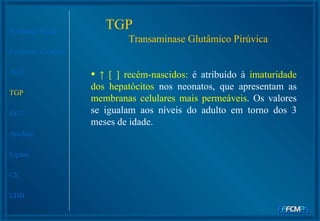 Fosfatase Ácida Fosfatase Alcalina TGO TGP GGT Amilase Lipase CK LDH ↑  [ ]  recém-nascidos:  é atribuído à  imaturidade dos hepatócitos  nos neonatos, que apresentam as  membranas celulares mais permeáveis . Os valores se igualam aos níveis do adulto em torno dos 3 meses de idade. TGP  Transaminase Glutâmico Pirúvica 
