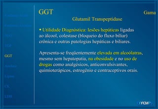 Fosfatase Ácida Fosfatase Alcalina TGO TGP GGT Amilase Lipase CK LDH Apresenta-se freqüentemente  elevada em alcoólatras , mesmo sem hepatopatia,  na obesidade  e no  uso de drogas  como analgésicos, anticonvulsivantes, quimioterápicos, estrogênio e contraceptivos orais.  Utilidade Diagnóstica: lesões hepáticas  ligadas ao álcool, colestase (bloqueio do fluxo biliar) crônica e outras patologias hepáticas e biliares. GGT  Gama Glutamil Transpeptidase 