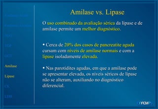 Amilase vs. Lipase Fosfatase Ácida Fosfatase Alcalina TGO TGP GGT Amilase Lipase CK LDH O  uso combinado da avaliação sérica  da lípase e de amilase permite um  melhor diagnóstico .  Cerca de  20% dos casos de pancreatite aguda  cursam com  níveis de amilase normais  e com a  lipase  isoladamente  elevada .  Nas parotidites agudas, em que a amilase pode se apresentar elevada, os níveis séricos de lípase não se alteram, auxiliando no diagnóstico diferencial.  