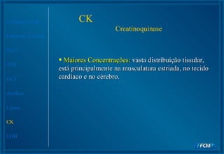 CK  Creatinoquinase Fosfatase Ácida Fosfatase Alcalina TGO TGP GGT Amilase Lipase CK LDH Maiores Concentrações:  vasta distribuição tissular, está principalmente na musculatura estriada, no tecido cardíaco e no cérebro.  