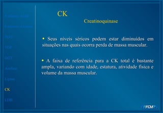 Fosfatase Ácida Fosfatase Alcalina TGO TGP GGT Amilase Lipase CK LDH CK  Creatinoquinase Seus níveis séricos podem estar diminuídos em situações nas quais ocorra perda de massa muscular.  A faixa de referência para a CK total é bastante ampla, variando com idade, estatura, atividade física e volume da massa muscular.   