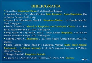 Gaw, Allan.  Bioquímica Clínica.  2. ed. Guanabara Koogan. Bronstein, Mario / Cruz, Maria Christina.  Índex Bronstein – Apoio Diagnóstico.  Rio de Janeiro: Sextante. 2001. 416 p. Baynes, John / Dominiczak, Marek H..  Bioquímica Médica.  1. ed. Espanha: Manole. 2000. 566 páginas. Devlin, Thomas M..  Manual de Bioquímica com Correlações Clínicas.  5. ed. São Paulo: Edgard Blücher Ltda. 2003. 1084 páginas. Berg, Jeremy M. / Tymoczko, John L. / Stryer, Lubert.  Bioquímica.  5. ed. Rio de Janeiro: Guanabara Koogan. 2004. 1059 páginas.  Campbell, Mary K..  Bioquímica.  3. ed. Porto Alegre: Artmed Editora. 2000. 752 páginas.  Smith, Colleen / Marks, Allan D. / Lieberman, Michael.  Marks´ Basic Medical Biochemistry – A Clinical Aprroach.   2. ed. EUA: Lippincott Williams & Wilkins. 2005. 977 páginas.  Champe, Pamela C.  Bioquímica Ilustrada.   Siqueira, A.J. / Azevedo, A.M.P. / Remião, J.O. / Dutra, A.M..  Enzimas.   BIBLIOGRAFIA 