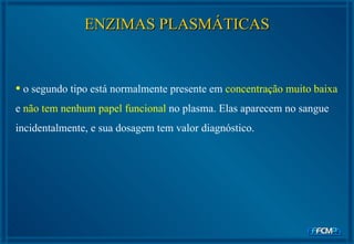 ENZIMAS PLASMÁTICAS o segundo tipo está normalmente presente em  concentração muito baixa  e  não tem nenhum papel funcional  no plasma. Elas aparecem no sangue incidentalmente, e sua dosagem tem valor diagnóstico.  